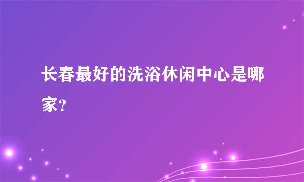 长春最好的洗浴休闲中心是哪家？