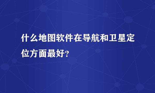 什么地图软件在导航和卫星定位方面最好？