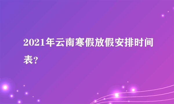 2021年云南寒假放假安排时间表?