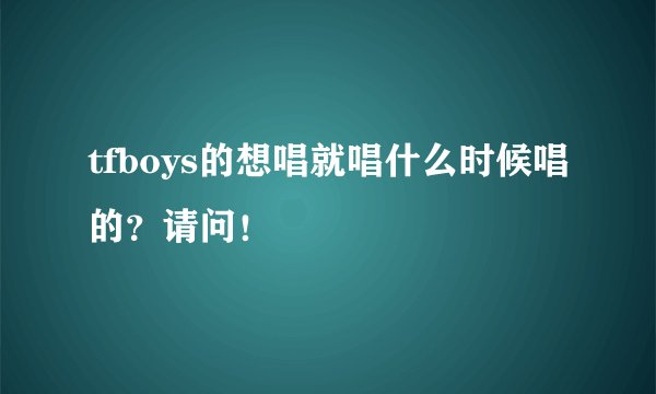 tfboys的想唱就唱什么时候唱的?请问!