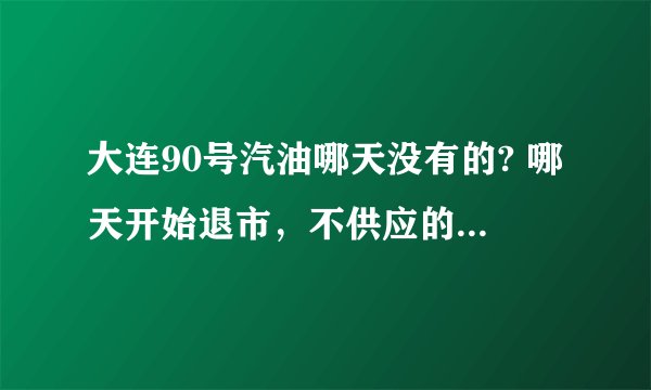 大连90号汽油哪天没有的? 哪天开始退市,不供应的?求具体哪天?
