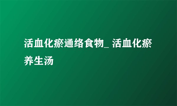 活血化瘀通络食物_ 活血化瘀养生汤
