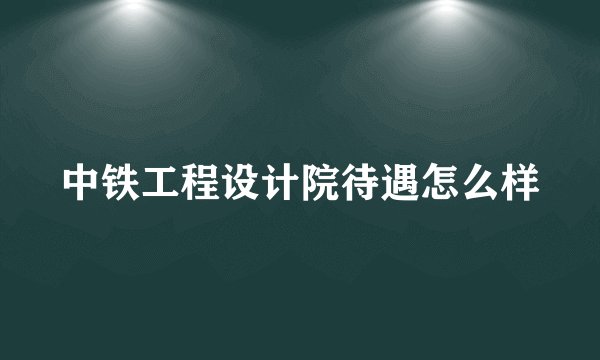中铁工程设计院待遇怎么样
