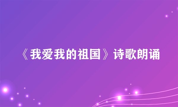 《我爱我的祖国》诗歌朗诵