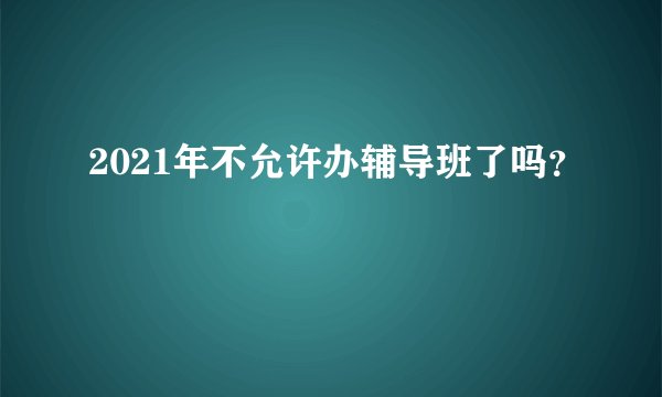 2021年不允许办辅导班了吗？