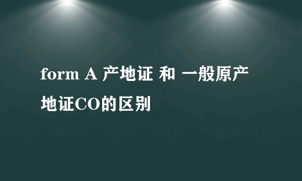 form A 产地证 和 一般原产地证CO的区别