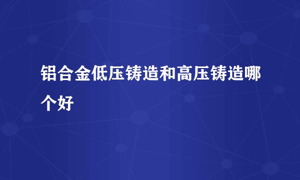 铝合金低压铸造和高压铸造哪个好
