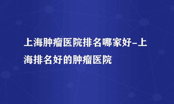 上海肿瘤医院排名哪家好-上海排名好的肿瘤医院