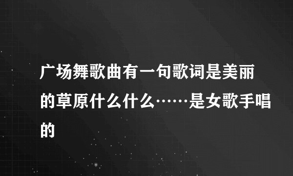 广场舞歌曲有一句歌词是美丽的草原什么什么……是女歌手唱的