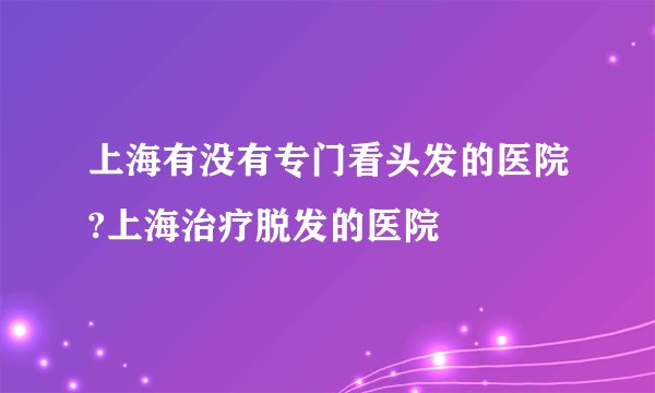 上海有没有专门看头发的医院?上海治疗脱发的医院