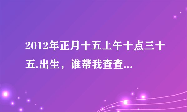 2012年正月十五上午十点三十五.出生，谁帮我查查八字，看看缺什么