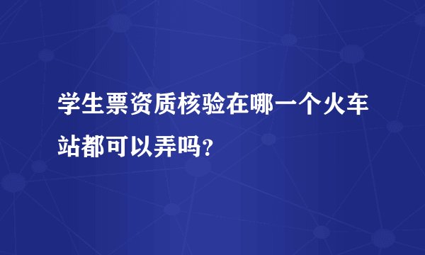 学生票资质核验在哪一个火车站都可以弄吗?