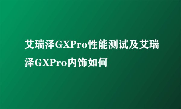 艾瑞泽GXPro性能测试及艾瑞泽GXPro内饰如何