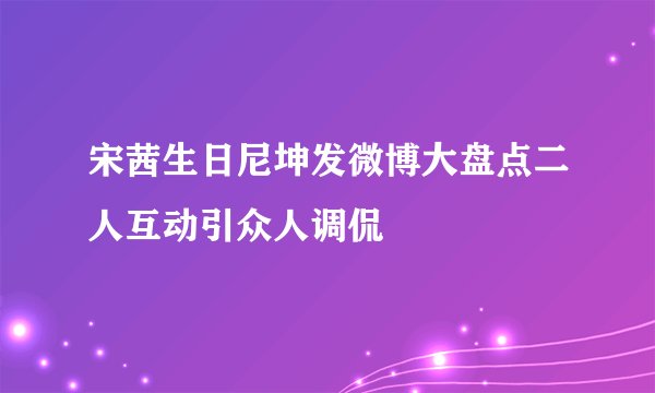宋茜生日尼坤发微博大盘点二人互动引众人调侃