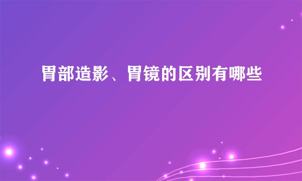 胃部造影、胃镜的区别有哪些
