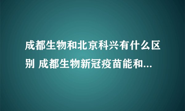 成都生物和北京科兴有什么区别 成都生物新冠疫苗能和北京科兴混打吗
