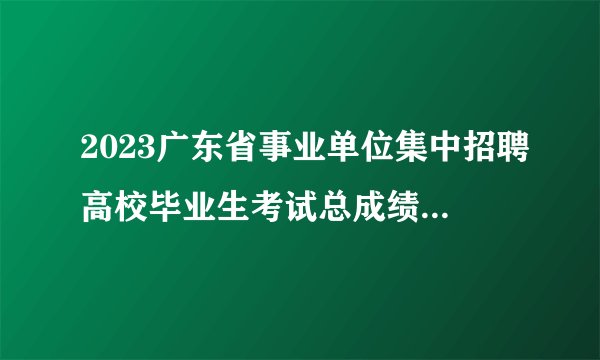 2023广东省事业单位集中招聘高校毕业生考试总成绩公告（梅州市技师学院）