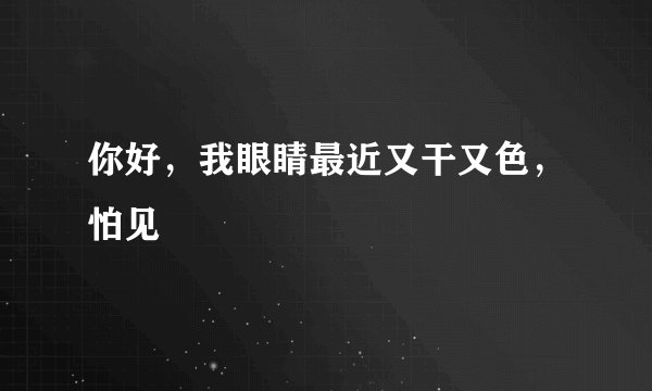 你好，我眼睛最近又干又色，怕见