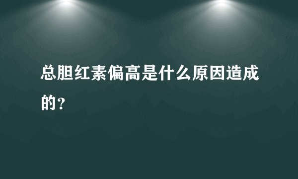 总胆红素偏高是什么原因造成的?