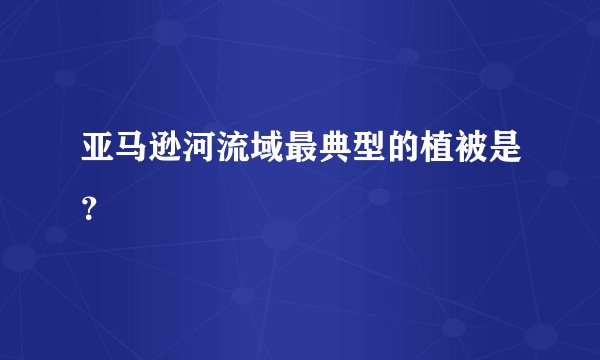 亚马逊河流域最典型的植被是？