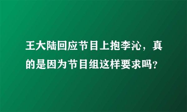 王大陆回应节目上抱李沁，真的是因为节目组这样要求吗？