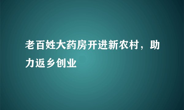 老百姓大药房开进新农村，助力返乡创业