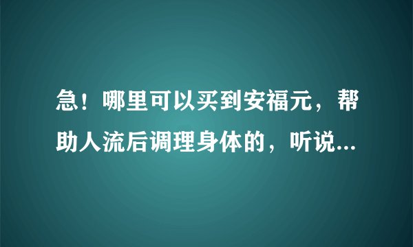 急！哪里可以买到安福元，帮助人流后调理身体的，听说口碑不错的