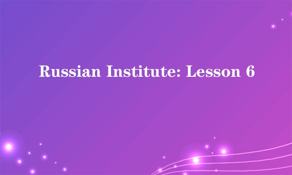 Russian Institute: Lesson 6