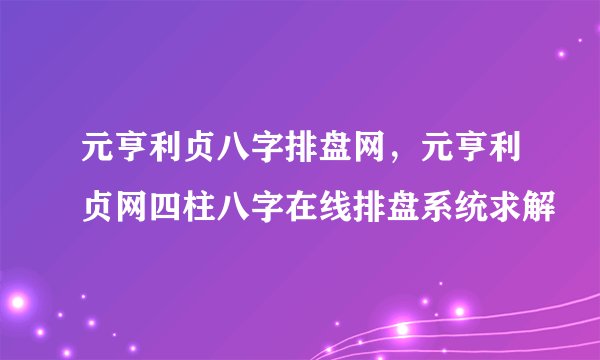 元亨利贞八字排盘网，元亨利贞网四柱八字在线排盘系统求解