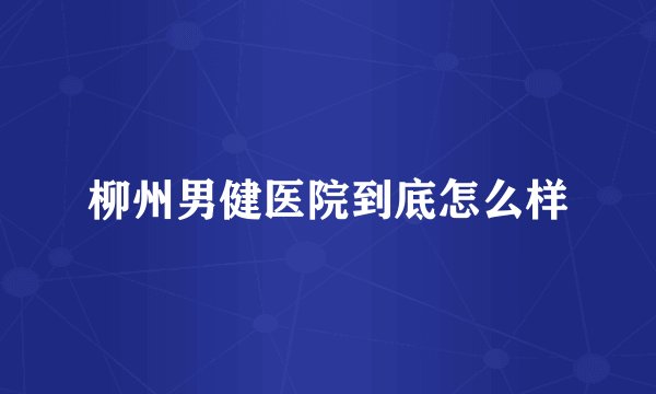 柳州男健医院到底怎么样