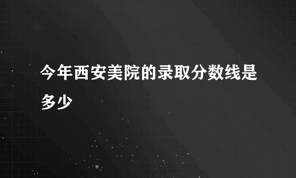 今年西安美院的录取分数线是多少