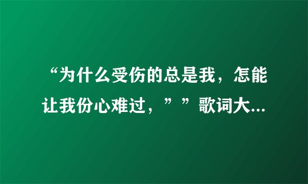 “为什么受伤的总是我，怎能让我份心难过，””歌词大概是这样 谁知不知道这什么哥啊