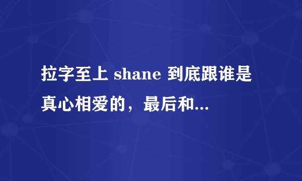拉字至上 shane 到底跟谁是真心相爱的，最后和谁在一起了……
