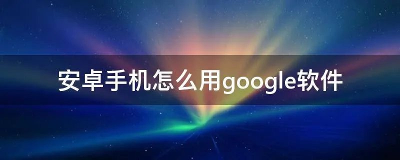 安卓手机怎么用google软件