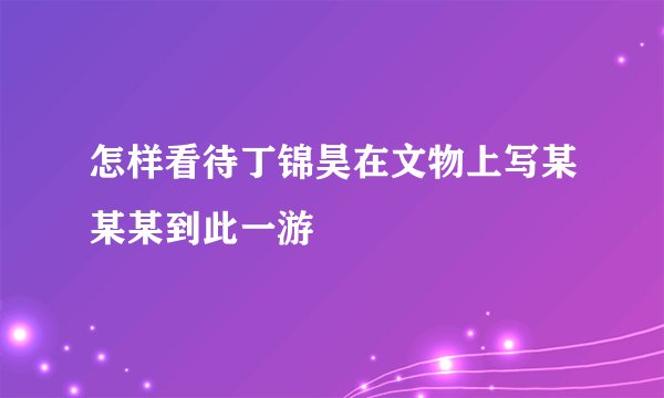 怎样看待丁锦昊在文物上写某某某到此一游