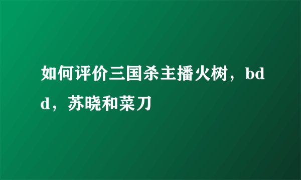如何评价三国杀主播火树，bdd，苏晓和菜刀