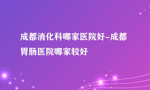 成都消化科哪家医院好-成都胃肠医院哪家较好