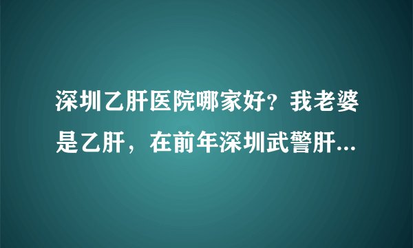 深圳乙肝医院哪家好？我老婆是乙肝，在前年深圳武警肝病医院治