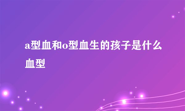 a型血和o型血生的孩子是什么血型