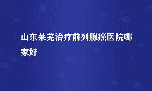 山东莱芜治疗前列腺癌医院哪家好