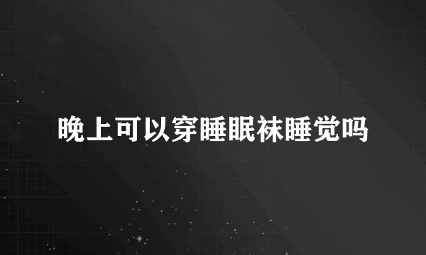 晚上可以穿睡眠袜睡觉吗