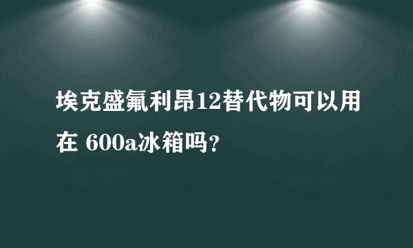 埃克盛氟利昂12替代物可以用在 600a冰箱吗？