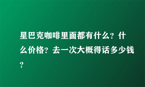 星巴克咖啡里面都有什么？什么价格？去一次大概得话多少钱？