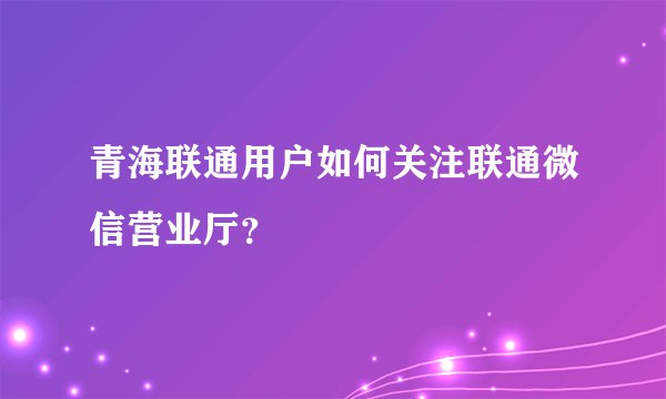 青海联通用户如何关注联通微信营业厅？