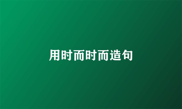 用时而时而造句