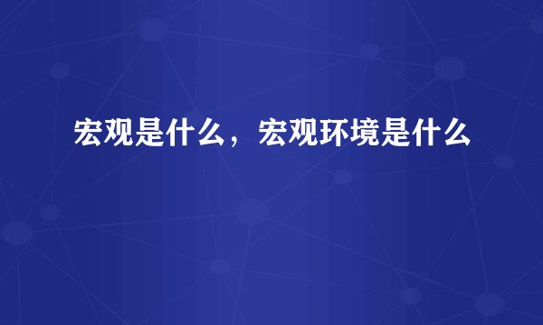 宏观是什么，宏观环境是什么