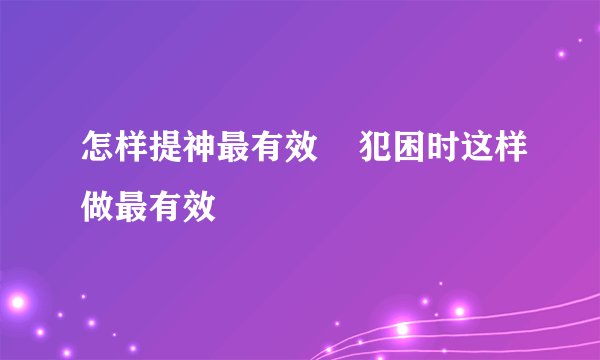 怎样提神最有效    犯困时这样做最有效