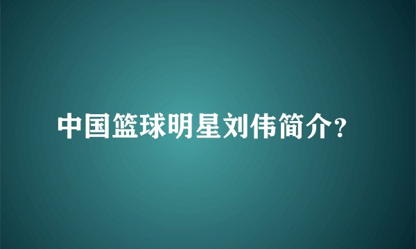 中国篮球明星刘伟简介？