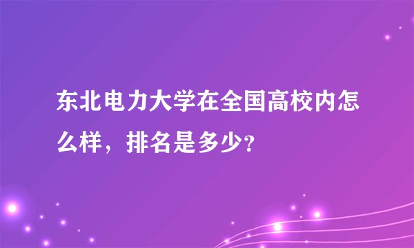 东北电力大学在全国高校内怎么样，排名是多少？