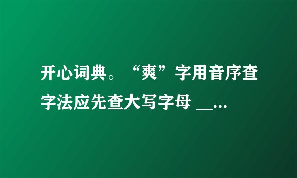 开心词典。“爽”字用音序查字法应先查大写字母 ______,再查音节 ______;用部首查字法应先查 ______部,再查 ______画。它在字典里的解释有:①明朗,清亮;②率直;③舒服:④违背。给下面词语中加点的“爽”字选择恰当的解释。(填序号)秋高气爽______直爽______浑身不爽______爽约 ______